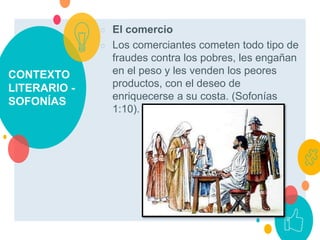 CONTEXTO
LITERARIO -
SOFONÍAS
○ El comercio
○ Los comerciantes cometen todo tipo de
fraudes contra los pobres, les engañan
en el peso y les venden los peores
productos, con el deseo de
enriquecerse a su costa. (Sofonías
1:10).
 