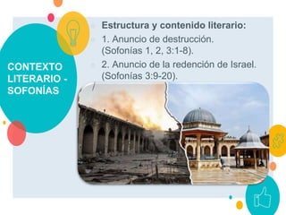 CONTEXTO
LITERARIO -
SOFONÍAS
○ Estructura y contenido literario:
○ 1. Anuncio de destrucción.
(Sofonías 1, 2, 3:1-8).
○ 2. Anuncio de la redención de Israel.
(Sofonías 3:9-20).
 