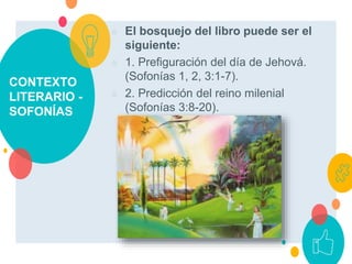 CONTEXTO
LITERARIO -
SOFONÍAS
○ El bosquejo del libro puede ser el
siguiente:
○ 1. Prefiguración del día de Jehová.
(Sofonías 1, 2, 3:1-7).
○ 2. Predicción del reino milenial
(Sofonías 3:8-20).
 