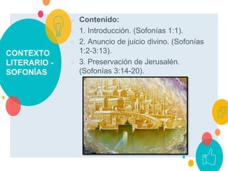 CONTEXTO
LITERARIO -
SOFONÍAS
○ Contenido:
○ 1. Introducción. (Sofonías 1:1).
○ 2. Anuncio de juicio divino. (Sofonías
1:2-3:13).
○ 3. Preservación de Jerusalén.
(Sofonías 3:14-20).
 