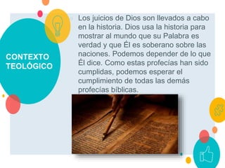 CONTEXTO
TEOLÓGICO
○ Los juicios de Dios son llevados a cabo
en la historia. Dios usa la historia para
mostrar al mundo que su Palabra es
verdad y que Él es soberano sobre las
naciones. Podemos depender de lo que
Él dice. Como estas profecías han sido
cumplidas, podemos esperar el
cumplimiento de todas las demás
profecías bíblicas.
 