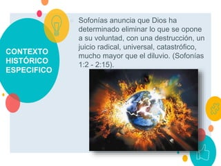 CONTEXTO
HISTÓRICO
ESPECIFICO
○ Sofonías anuncia que Dios ha
determinado eliminar lo que se opone
a su voluntad, con una destrucción, un
juicio radical, universal, catastrófico,
mucho mayor que el diluvio. (Sofonías
1:2 - 2:15).
 
