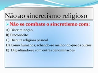 Não ao sincretismo religioso
Não se combate o sincretismo com:
A) Discriminação.
B) Preconceito.
C) Disputa religiosa pessoal.
D) Como humanos, achando-se melhor do que os outros
E) Digladiando-se com outras denominações.
 