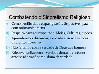 Combatendo o Sincretismo Religioso
A) Como pacificidade e apaziguação. Se possível, paz
com todos os homens.
B) Respeito para ser respeitado. Ideias, Culturas, credos
C) Aprendendo a discordar, expondo a visão e valores
diferentes do outro.
D) Não faltando com a verdade de Deus aos homens
E) Fale, evangelize com a verdade dona de você, em
amor e não você como dono da verdade.
 