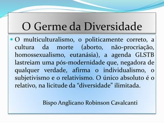 O Germe da Diversidade
 O multiculturalismo, o politicamente correto, a
cultura da morte (aborto, não-procriação,
homossexualismo, eutanásia), a agenda GLSTB
lastreiam uma pós-modernidade que, negadora de
qualquer verdade, afirma o individualismo, o
subjetivismo e o relativismo. O único absoluto é o
relativo, na licitude da “diversidade” ilimitada.
Bispo Anglicano Robinson Cavalcanti
 