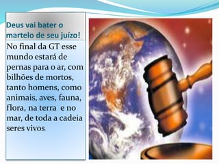 Deus vai bater o
martelo de seu juízo!
No final da GT esse
mundo estará de
pernas para o ar, com
bilhões de mortos,
tanto homens, como
animais, aves, fauna,
flora, na terra e no
mar, de toda a cadeia
seres vivos.
 