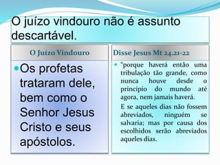 O juízo vindouro não é assunto
descartável.
O Juízo Vindouro Disse Jesus Mt 24.21-22
Os profetas
trataram dele,
bem como o
Senhor Jesus
Cristo e seus
apóstolos.
 “porque haverá então uma
tribulação tão grande, como
nunca houve desde o
princípio do mundo até
agora, nem jamais haverá.
E se aqueles dias não fossem
abreviados, ninguém se
salvaria; mas por causa dos
escolhidos serão abreviados
aqueles dias.
 