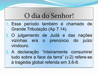 O dia do Senhor!
1. Esse período também é chamado de
Grande Tribulação (Ap 7.14).
2. O julgamento de Judá e das nações
vizinhas era o prenúncio do juízo
vindouro.
3. A declaração “inteiramente consumirei
tudo sobre a face da terra” (v.2) refere-se
à tragédia global referida em 3.6-8.
 