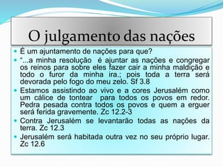 O julgamento das nações
 É um ajuntamento de nações para que?
 “...a minha resolução é ajuntar as nações e congregar
os reinos para sobre eles fazer cair a minha maldição e
todo o furor da minha ira.; pois toda a terra será
devorada pelo fogo do meu zelo. Sf 3.8
 Estamos assistindo ao vivo e a cores Jerusalém como
um cálice de tontear para todos os povos em redor.
Pedra pesada contra todos os povos e quem a erguer
será ferida gravemente. Zc 12.2-3
 Contra Jerusalém se levantarão todas as nações da
terra. Zc 12.3
 Jerusalém será habitada outra vez no seu próprio lugar.
Zc 12.6
 