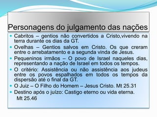 Personagens do julgamento das nações
 Cabritos – gentios não convertidos a Cristo,vivendo na
terra durante os dias da GT.
 Ovelhas – Gentios salvos em Cristo. Os que creram
entre o arrebatamento e a segunda vinda de Jesus.
 Pequeninos irmãos – O povo de Israel naqueles dias,
representando a nação de Israel em todos os tempos.
 O critério: Assistência ou não assistência aos judeus
entre os povos espalhados em todos os tempos da
dispersão até o final da GT.
 O Juiz – O Filho do Homem – Jesus Cristo. Mt 25.31
 Destino após o juízo: Castigo eterno ou vida eterna.
Mt 25.46
 
