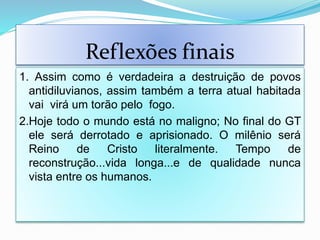 Reflexões finais
1. Assim como é verdadeira a destruição de povos
antidiluvianos, assim também a terra atual habitada
vai virá um torão pelo fogo.
2.Hoje todo o mundo está no maligno; No final do GT
ele será derrotado e aprisionado. O milênio será
Reino de Cristo literalmente. Tempo de
reconstrução...vida longa...e de qualidade nunca
vista entre os humanos.
 