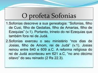 O profeta Sofonias
1.Sofonias descreve a sua genealogia: “Sofonias, filho
de Cusi, filho de Gedalias, filho de Amarias, filho de
Ezequias” (v.1). Portanto, trineto do rei Ezequias que
também fora rei de Judá.
2.Sofonias exerceu o seu ministério “nos dias de
Josias, filho de Amom, rei de Judá” (v.1). Josias
reinou entre 640 e 609 a.C. A reforma religiosa do
rei de Judá aconteceu em 621 a.C, “no ano décimo
oitavo” do seu reinado (2 Rs 22.3).
 