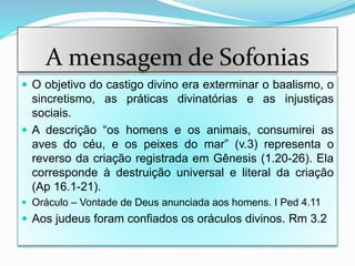 A mensagem de Sofonias
 O objetivo do castigo divino era exterminar o baalismo, o
sincretismo, as práticas divinatórias e as injustiças
sociais.
 A descrição “os homens e os animais, consumirei as
aves do céu, e os peixes do mar” (v.3) representa o
reverso da criação registrada em Gênesis (1.20-26). Ela
corresponde à destruição universal e literal da criação
(Ap 16.1-21).
 Oráculo – Vontade de Deus anunciada aos homens. I Ped 4.11
 Aos judeus foram confiados os oráculos divinos. Rm 3.2
 