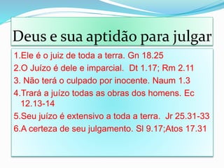 1.Ele é o juiz de toda a terra. Gn 18.25
2.O Juízo é dele e imparcial. Dt 1.17; Rm 2.11
3. Não terá o culpado por inocente. Naum 1.3
4.Trará a juízo todas as obras dos homens. Ec
12.13-14
5.Seu juízo é extensivo a toda a terra. Jr 25.31-33
6.A certeza de seu julgamento. Sl 9.17;Atos 17.31
Deus e sua aptidão para julgar
 