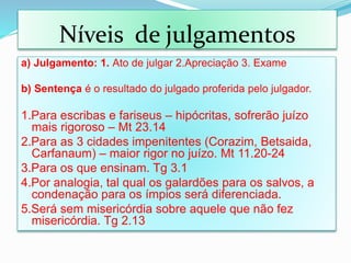 a) Julgamento: 1. Ato de julgar 2.Apreciação 3. Exame
b) Sentença é o resultado do julgado proferida pelo julgador.
1.Para escribas e fariseus – hipócritas, sofrerão juízo
mais rigoroso – Mt 23.14
2.Para as 3 cidades impenitentes (Corazim, Betsaida,
Carfanaum) – maior rigor no juízo. Mt 11.20-24
3.Para os que ensinam. Tg 3.1
4.Por analogia, tal qual os galardões para os salvos, a
condenação para os ímpios será diferenciada.
5.Será sem misericórdia sobre aquele que não fez
misericórdia. Tg 2.13
Níveis de julgamentos
 