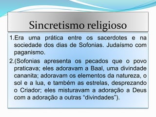 Sincretismo religioso
1.Era uma prática entre os sacerdotes e na
sociedade dos dias de Sofonias. Judaísmo com
paganismo.
2.(Sofonias apresenta os pecados que o povo
praticava; eles adoravam a Baal, uma divindade
cananita; adoravam os elementos da natureza, o
sol e a lua, e também as estrelas, desprezando
o Criador; eles misturavam a adoração a Deus
com a adoração a outras “divindades”).
 