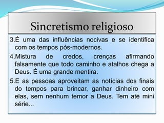 Sincretismo religioso
3.É uma das influências nocivas e se identifica
com os tempos pós-modernos.
4.Mistura de credos, crenças afirmando
falsamente que todo caminho e atalhos chega a
Deus. É uma grande mentira.
5.E as pessoas aproveitam as notícias dos finais
do tempos para brincar, ganhar dinheiro com
elas, sem nenhum temor a Deus. Tem até mini
série...
 