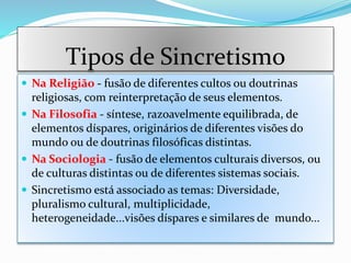 Tipos de Sincretismo
 Na Religião - fusão de diferentes cultos ou doutrinas
religiosas, com reinterpretação de seus elementos.
 Na Filosofia - síntese, razoavelmente equilibrada, de
elementos díspares, originários de diferentes visões do
mundo ou de doutrinas filosóficas distintas.
 Na Sociologia - fusão de elementos culturais diversos, ou
de culturas distintas ou de diferentes sistemas sociais.
 Sincretismo está associado as temas: Diversidade,
pluralismo cultural, multiplicidade,
heterogeneidade...visões díspares e similares de mundo...
 