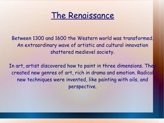 The Renaissance Between 1300 and 1600 the Western world was transformed. An extraordinary wave of artistic and cultural innovation shattered medievel society. In art, artist discovered how to paint in three dimensions. They created new genres of art, rich in drama and emotion. Radical new techniques were invented, like painting with oils, and perspective. 