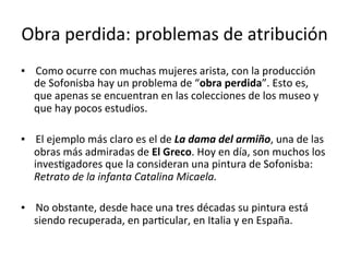 Obra	perdida:	problemas	de	atribución	
▪				Como	ocurre	con	muchas	mujeres	arista,	con	la	producción	
de	Sofonisba	hay	un	problema	de	“obra	perdida”.	Esto	es,	
que	apenas	se	encuentran	en	las	colecciones	de	los	museo	y	
que	hay	pocos	estudios.	
	
▪				El	ejemplo	más	claro	es	el	de	La	dama	del	armiño,	una	de	las	
obras	más	admiradas	de	El	Greco.	Hoy	en	día,	son	muchos	los	
invesTgadores	que	la	consideran	una	pintura	de	Sofonisba:	
Retrato	de	la	infanta	Catalina	Micaela.	
	
▪				No	obstante,	desde	hace	una	tres	décadas	su	pintura	está	
siendo	recuperada,	en	parTcular,	en	Italia	y	en	España.	
 