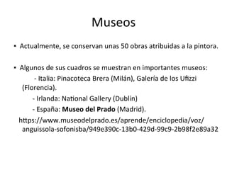 Museos	
▪		Actualmente,	se	conservan	unas	50	obras	atribuidas	a	la	pintora.	
			
▪		Algunos	de	sus	cuadros	se	muestran	en	importantes	museos:		
												-	Italia:	Pinacoteca	Brera	(Milán),	Galería	de	los	Uﬁzzi	
(Florencia).	
											-	Irlanda:	NaTonal	Gallery	(Dublín)	
											-	España:	Museo	del	Prado	(Madrid).	
			hWps://www.museodelprado.es/aprende/enciclopedia/voz/
anguissola-sofonisba/949e390c-13b0-429d-99c9-2b98f2e89a32	
 