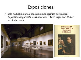 Exposiciones	
▪			Solo	ha	habido	una	exposición	monográﬁca	de	su	obra:	
Sofonisba	Anguissola	y	sus	hermanas.	Tuvo	lugar	en	1994	en	
su	ciudad	natal.	
 