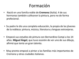 Formación	
▪				Nació	en	una	familia	noble	de	Cremona	(Italia).	4	de	sus	
hermanas	también	culTvaron	la	pintura,	pero	no	de	forma	
profesional.			
	
	▪		Su	padre	le	dio	una	completa	educación,	la	propia	de	las	jóvenes	
de	la	nobleza:	pintura,	música,	literatura	y	lenguas	extranjeras.		
	
▪			Empezó	sus	estudios	de	pintura	con	Bernardino	Campi	a	los	14	
años.	Miguel	Ángel,	que	tuvo	ocasión	de	ver	uno	de	sus	dibujo,	
aﬁrmó	que	tenía	un	gran	talento.	
	
▪			Muy	pronto	empezó	a	pintar	a	las	familias	más	importantes	de	
Cremona	y	otras	ciudades	italianas.	
 