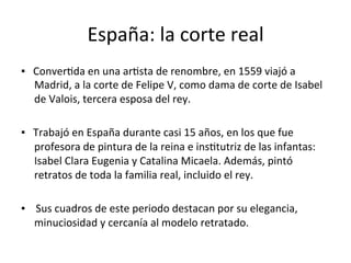España:	la	corte	real	
▪			ConverTda	en	una	arTsta	de	renombre,	en	1559	viajó	a		
Madrid,	a	la	corte	de	Felipe	V,	como	dama	de	corte	de	Isabel	
de	Valois,	tercera	esposa	del	rey.		
	
▪			Trabajó	en	España	durante	casi	15	años,	en	los	que	fue	
profesora	de	pintura	de	la	reina	e	insTtutriz	de	las	infantas:	
Isabel	Clara	Eugenia	y	Catalina	Micaela.	Además,	pintó	
retratos	de	toda	la	familia	real,	incluido	el	rey.	
	
▪				Sus	cuadros	de	este	periodo	destacan	por	su	elegancia,	
minuciosidad	y	cercanía	al	modelo	retratado.	
	
 