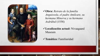 Obra: Retrato de la familia
Anguissola, el padre Amilcare, su
hermana Minerva y su hermano
Asdrúbal (1558)
Localización actual: Nivaagaard
Museum
Temática: Familiaridad
 
