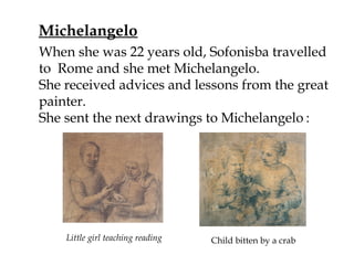 Michelangelo
Little girl teaching reading Child bitten by a crab
When she was 22 years old, Sofonisba travelled
to Rome and she met Michelangelo.
She received advices and lessons from the great
painter.
She sent the next drawings to Michelangelo :
 
