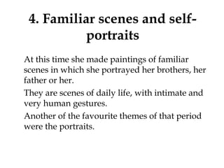 4. Familiar scenes and self-
portraits
At this time she made paintings of familiar
scenes in which she portrayed her brothers, her
father or her.
They are scenes of daily life, with intimate and
very human gestures.
Another of the favourite themes of that period
were the portraits.
 
