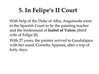 5. In Felipe's II Court
With help of the Duke of Alba, Anguissola went
to the Spanish Court to be the painting teacher
and the bridesmaid of Isabel of Valois (third
wife of Felipe II).
With 27 years, the painter arrived to Guadalajara
with her maid, Cornelia Appiani, after a trip of
forty days.
 