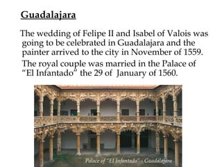 Guadalajara
The wedding of Felipe II and Isabel of Valois was
going to be celebrated in Guadalajara and the
painter arrived to the city in November of 1559. 
The royal couple was married in the Palace of
“El Infantado” the 29 of January of 1560.
Palace of “El Infantado” - Guadalajara
 