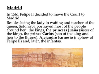 Madrid
In 1561 Felipe II decided to move the Court to
Madrid.
Besides being the lady in waiting and teacher of the
queen, Sofonisba portrayed most of the people
around her : the kings, the princess Juana (sister of
the king), the prince Carlos (son of the king and
heir to the throne), Alejandro Farnesio (nephew of
Felipe II) and, later, the infantas.
 
 