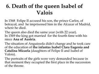6. Death of the queen Isabel of
Valois
In 1568 Felipe II accused his son, the prince Carlos, of
betrayal, and he imprisoned him in the Alcazar of Madrid,
where he died.
The queen also died the same year (with 22 year).
In 1569 the king got married  for the fourth time with his
niece Ana of Austria.
  The situation of Anguissola didn't change and he took care
of the education of the infantas Isabel Clara Eugenia and
Catalina Micaela (daughters of Felipe II and Isabel of
Valois).
The portraits of the girls were very demanded because in
that moment they occupied the first place in the succession
of the throne.
 