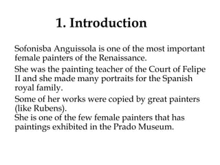 1. Introduction
Sofonisba Anguissola is one of the most important
female painters of the Renaissance.
She was the painting teacher of the Court of Felipe
II and she made many portraits for the Spanish
royal family.
Some of her works were copied by great painters
(like Rubens).
She is one of the few female painters that has
paintings exhibited in the Prado Museum.
 