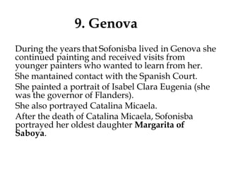 9. Genova
During the years that Sofonisba lived in Genova she
continued painting and received visits from
younger painters who wanted to learn from her.
She mantained contact with the Spanish Court.
She painted a portrait of Isabel Clara Eugenia (she
was the governor of Flanders).
She also portrayed Catalina Micaela.
After the death of Catalina Micaela, Sofonisba
portrayed her oldest daughter Margarita of
Saboya.
 