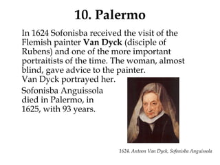 10. Palermo
In 1624 Sofonisba received the visit of the
Flemish painter Van Dyck (disciple of
Rubens) and one of the more important
portraitists of the time. The woman, almost
blind, gave advice to the painter.
Van Dyck portrayed her.
Sofonisba Anguissola
died in Palermo, in
1625, with 93 years.
1624. Antoon Van Dyck, Sofonisba Anguissola
 