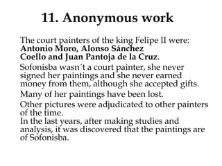 11. Anonymous work
The court painters of the king Felipe II were:
Antonio Moro, Alonso Sánchez
Coello and Juan Pantoja de la Cruz.
Sofonisba wasn´t a court painter, she never
signed her paintings and she never earned
money from them, although she accepted gifts.
Many of her paintings have been lost.
Other pictures were adjudicated to other painters
of the time.
In the last years, after making studies and
analysis, it was discovered that the paintings are
of Sofonisba.
 
