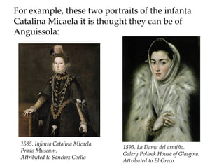For example, these two portraits of the infanta
Catalina Micaela it is thought they can be of
Anguissola:
1585. Infanta Catalina Micaela.
Prado Museum.
Attributed to Sánchez Coello
1595. La Dama del armiño.
Galery Pollock House of Glasgow.
Attributed to El Greco
 