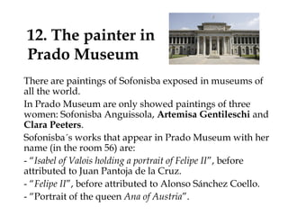 12. The painter in
Prado Museum
There are paintings of Sofonisba exposed in museums of
all the world.
In Prado Museum are only showed paintings of three
women: Sofonisba Anguissola, Artemisa Gentileschi and
Clara Peeters.
Sofonisba´s works that appear in Prado Museum with her
name (in the room 56) are:
- “Isabel of Valois holding a portrait of Felipe II”, before
attributed to Juan Pantoja de la Cruz.
- “Felipe II”, before attributed to Alonso Sánchez Coello.
- “Portrait of the queen Ana of Austria”.
 