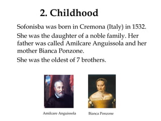 2. Childhood
Sofonisba was born in Cremona (Italy) in 1532.
She was the daughter of a noble family. Her
father was called Amilcare Anguissola and her
mother Bianca Ponzone.
She was the oldest of 7 brothers.
Amilcare Anguissola Bianca Ponzone
 