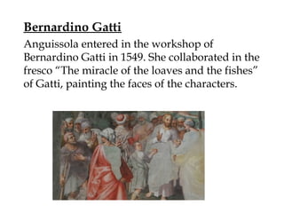 Bernardino Gatti
Anguissola entered in the workshop of
Bernardino Gatti in 1549. She collaborated in the
fresco “The miracle of the loaves and the fishes”
of Gatti, painting the faces of the characters.
 