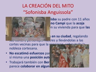 LA CREACIÓN DEL MITO
“Sofonisba Anguissola”
• Viendo el talento de Sofonisba su padre con 11 años
le pide al maestro Bernardino Campi que la acoja
junto a su hermana Elena en su vivienda para que las
forme como pintoras.
• Al tiempo él la promociona en su ciudad, regalando
sus obras a personajes ilustres y llevándolas a las
cortes vecinas para que la conozcan, sobre todo la
nobleza cortesana.
• No escatimó esfuerzos para que su hija alcanzara por
sí misma una posición autosuficiente.
• Trabajará también con Bernardino Gatti con el que
parece colaborar en algunas de sus obras.
 