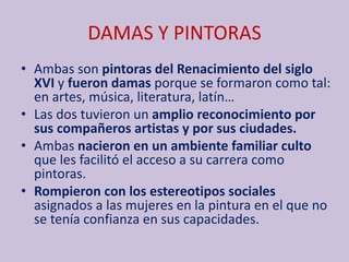 DAMAS Y PINTORAS
• Ambas son pintoras del Renacimiento del siglo
XVI y fueron damas porque se formaron como tal:
en artes, música, literatura, latín…
• Las dos tuvieron un amplio reconocimiento por
sus compañeros artistas y por sus ciudades.
• Ambas nacieron en un ambiente familiar culto
que les facilitó el acceso a su carrera como
pintoras.
• Rompieron con los estereotipos sociales
asignados a las mujeres en la pintura en el que no
se tenía confianza en sus capacidades.
 