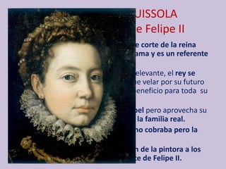 SOFONISBA ANGUISSOLA
1560: en la corte de Felipe II
• Cuando la llaman para ser dama de corte de la reina
Isabel de Valois, ya tiene mucha fama y es un referente
para otras mujeres artistas.
• Desempeñar ese puesto era muy relevante, el rey se
convertía en su tutor, teniendo que velar por su futuro
además de repercutir en un gran beneficio para toda su
familia.
• Se convierte en instructora de Isabel pero aprovecha su
estancia en España para retratar a la familia real.
• Por la obras, que están sin firmar, no cobraba pero la
obsequiaban con textiles o joyas.
• En España se percibe la adaptación de la pintora a los
modos de los retratistas de la corte de Felipe II.
 