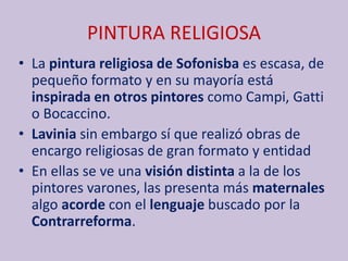 PINTURA RELIGIOSA
• La pintura religiosa de Sofonisba es escasa, de
pequeño formato y en su mayoría está
inspirada en otros pintores como Campi, Gatti
o Bocaccino.
• Lavinia sin embargo sí que realizó obras de
encargo religiosas de gran formato y entidad
• En ellas se ve una visión distinta a la de los
pintores varones, las presenta más maternales
algo acorde con el lenguaje buscado por la
Contrarreforma.
 