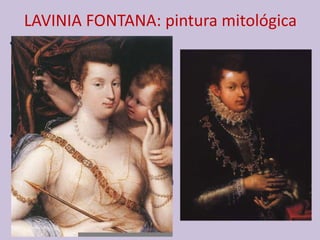 LAVINIA FONTANA: pintura mitológica
• Lavinia Fontana fue de las
pocas mujeres que tuvo
acceso al estudio del
desnudo lo que le permite el
acceso a la pintura
mitológica.
• Tiene también una visión
particular en la concepción
de estas obras en las que
sigue el lenguaje de la Escuela
de Fontainebleau: elegancia,
erotismo; obras muy
sugestivas y sofisticadas.
 