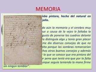 MEMORIA
Retrato de la señora Sofonisba pintora, hecho del natural en
Palermo el año 1624 el 12 de julio.
La edad de ella es 96, teniendo aún la memoria y el cerebro muy
despierto, educadísima, aunque a causa de la vejez le faltaba la
vista, tenía a pesar de ello el gusto de ponerse los cuadros delante
y pegando la nariz a la pintura distinguía algo y tenía gran placer
en ello. Haciendo su retrato me dio diversos consejos de que no
tomara la luz de demasiado alto porque las sombras remarcarían
las arrugas de la vejez, y muchos otros buenos consejos y además
me contó parte de su vida por la que se conoce que era pintora del
natural y milagrosa y la mayor pena que tenía era que por la falta
de vista ya no podía pintar, aunque seguía teniendo la mano firme
sin ningún temblor".
 