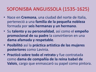 SOFONISBA ANGUISSOLA (1535-1625)
• Nace en Cremona, una ciudad del norte de Italia,
perteneció a una familia de la pequeña nobleza
formada por seis hermanas y un hermano.
• Su talento y su personalidad, así como el empeño
promocional de su padre la convirtieron en una
dama afamada y respetable.
• Posibilitó así la práctica artística de las mujeres
posteriores como Lavinia.
• Practicó sobre todo el retrato y fue contratada
como dama de compañía de la reina Isabel de
Valois, cargo que enmascaró su papel como pintora.
 
